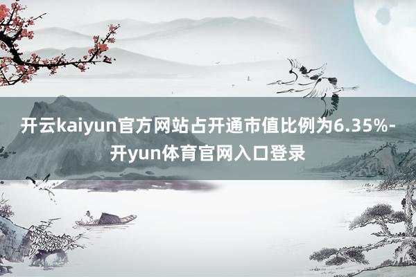 开云kaiyun官方网站占开通市值比例为6.35%-开yun体育官网入口登录