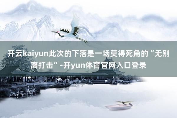 开云kaiyun此次的下落是一场莫得死角的“无别离打击”-开yun体育官网入口登录