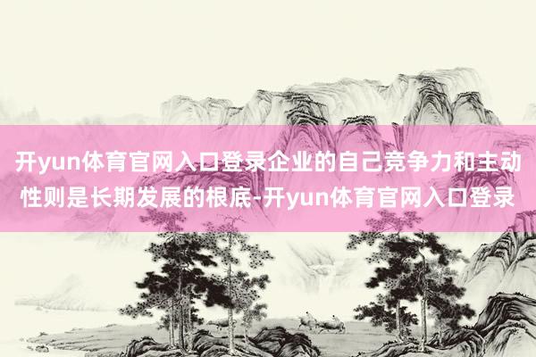 开yun体育官网入口登录企业的自己竞争力和主动性则是长期发展的根底-开yun体育官网入口登录
