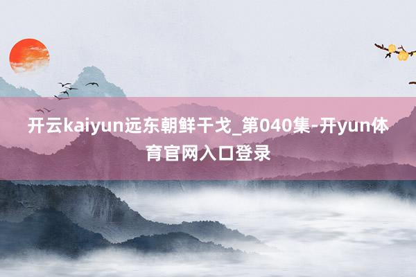 开云kaiyun远东朝鲜干戈_第040集-开yun体育官网入口登录