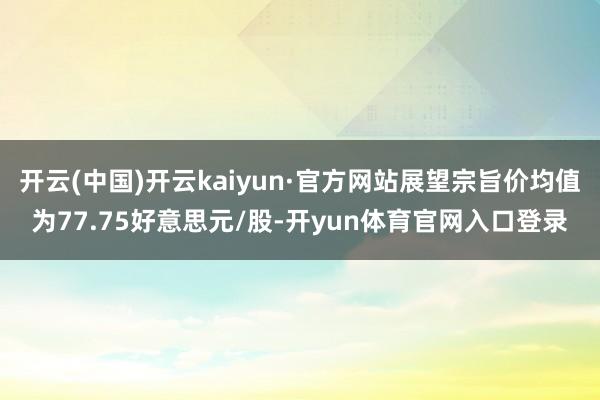开云(中国)开云kaiyun·官方网站展望宗旨价均值为77.75好意思元/股-开yun体育官网入口登录