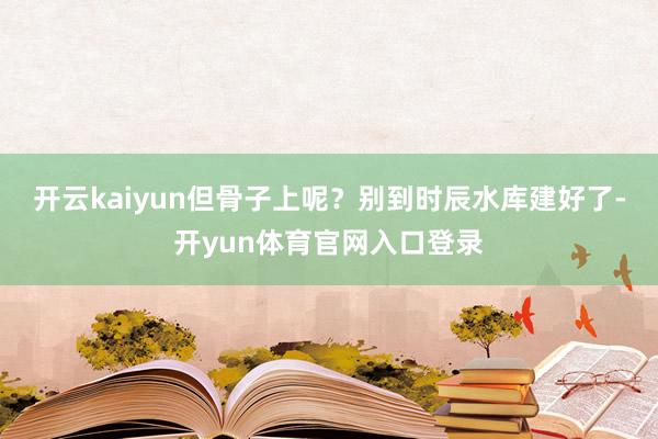 开云kaiyun但骨子上呢?别到时辰水库建好了-开yun体育官网入口登录