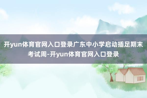 开yun体育官网入口登录广东中小学启动插足期末考试周-开yun体育官网入口登录
