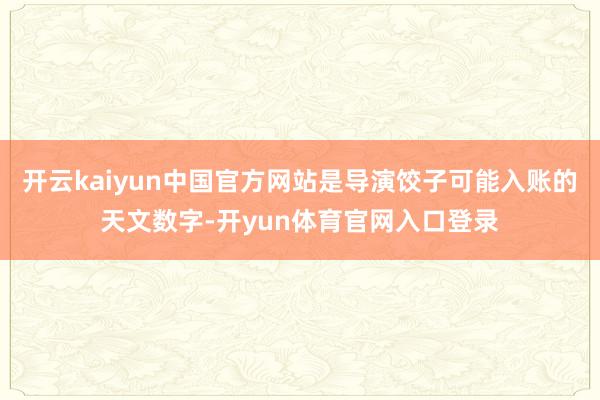 开云kaiyun中国官方网站是导演饺子可能入账的天文数字-开yun体育官网入口登录