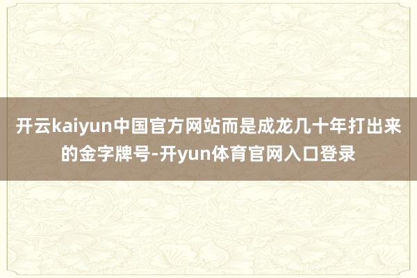 开云kaiyun中国官方网站而是成龙几十年打出来的金字牌号-开yun体育官网入口登录