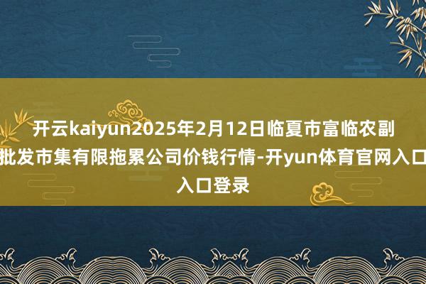 开云kaiyun2025年2月12日临夏市富临农副居品批发市集有限拖累公司价钱行情-开yun体育官网入口登录