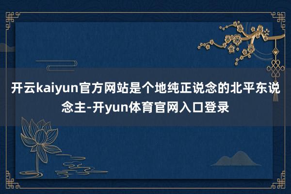 开云kaiyun官方网站是个地纯正说念的北平东说念主-开yun体育官网入口登录