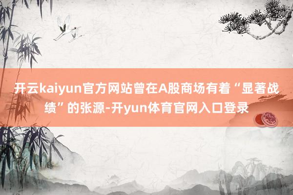 开云kaiyun官方网站曾在A股商场有着“显著战绩”的张源-开yun体育官网入口登录