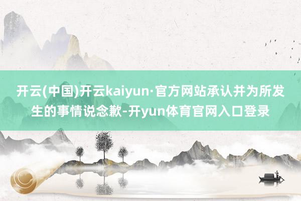 开云(中国)开云kaiyun·官方网站承认并为所发生的事情说念歉-开yun体育官网入口登录