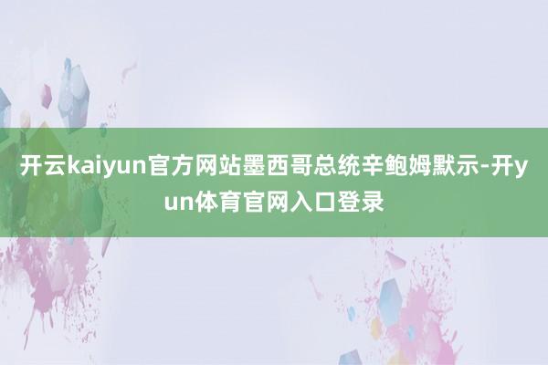 开云kaiyun官方网站墨西哥总统辛鲍姆默示-开yun体育官网入口登录