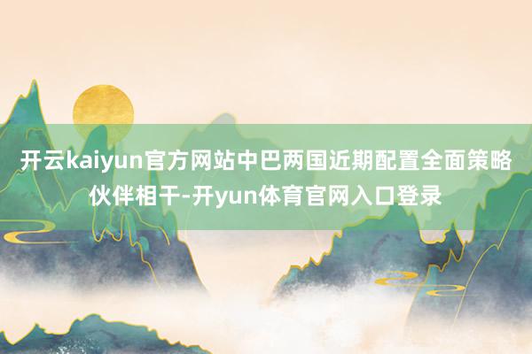 开云kaiyun官方网站中巴两国近期配置全面策略伙伴相干-开yun体育官网入口登录