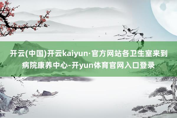 开云(中国)开云kaiyun·官方网站各卫生室来到病院康养中心-开yun体育官网入口登录