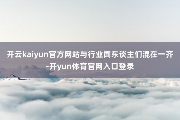 开云kaiyun官方网站与行业闻东谈主们混在一齐-开yun体育官网入口登录