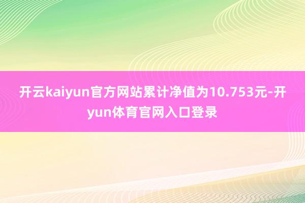开云kaiyun官方网站累计净值为10.753元-开yun体育官网入口登录