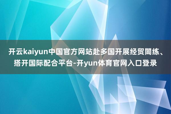 开云kaiyun中国官方网站赴多国开展经贸闇练、搭开国际配合平台-开yun体育官网入口登录