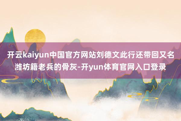 开云kaiyun中国官方网站刘德文此行还带回又名潍坊籍老兵的骨灰-开yun体育官网入口登录