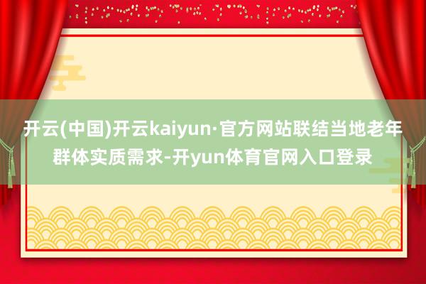 开云(中国)开云kaiyun·官方网站联结当地老年群体实质需求-开yun体育官网入口登录