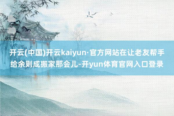 开云(中国)开云kaiyun·官方网站在让老友帮手给余则成搬家那会儿-开yun体育官网入口登录