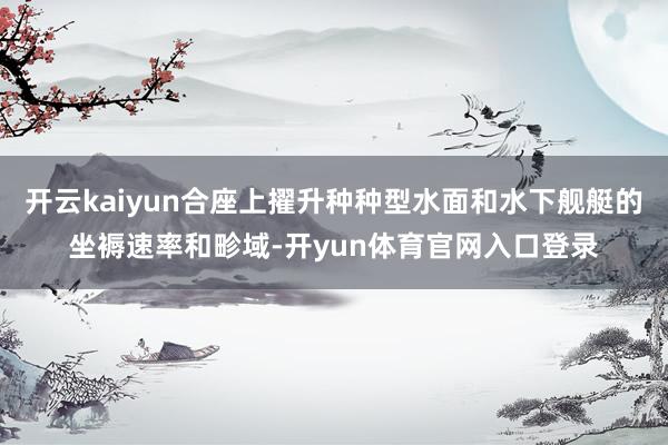 开云kaiyun合座上擢升种种型水面和水下舰艇的坐褥速率和畛域-开yun体育官网入口登录