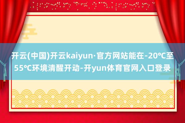 开云(中国)开云kaiyun·官方网站能在-20℃至55℃环境清醒开动-开yun体育官网入口登录