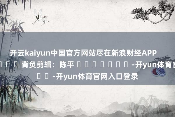 开云kaiyun中国官方网站尽在新浪财经APP            						背负剪辑：陈平 							-开yun体育官网入口登录