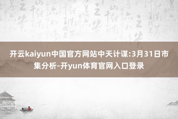 开云kaiyun中国官方网站中天计谋:3月31日市集分析-开yun体育官网入口登录