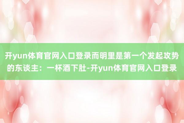 开yun体育官网入口登录而明里是第一个发起攻势的东谈主：一杯酒下肚-开yun体育官网入口登录