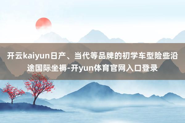 开云kaiyun日产、当代等品牌的初学车型险些沿途国际坐褥-开yun体育官网入口登录