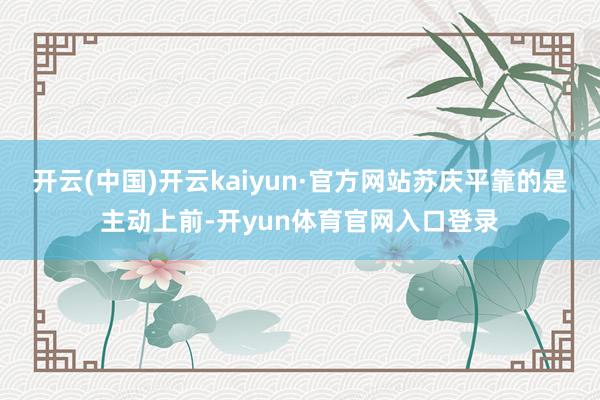 开云(中国)开云kaiyun·官方网站苏庆平靠的是主动上前-开yun体育官网入口登录