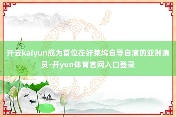 开云kaiyun成为首位在好莱坞自导自演的亚洲演员-开yun体育官网入口登录