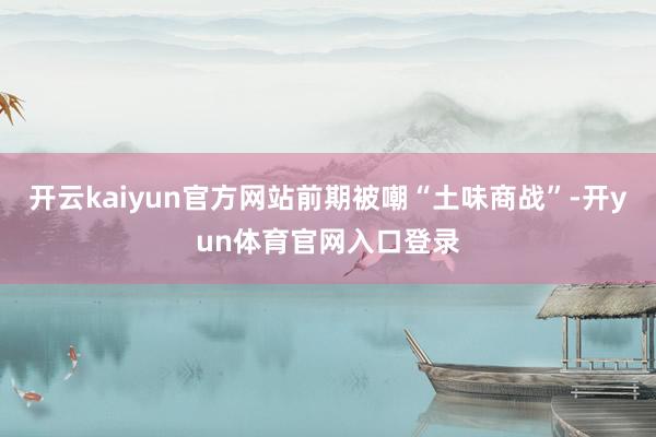 开云kaiyun官方网站前期被嘲“土味商战”-开yun体育官网入口登录
