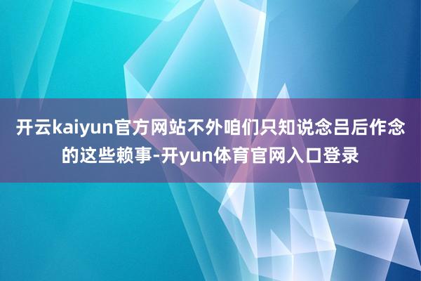 开云kaiyun官方网站不外咱们只知说念吕后作念的这些赖事-开yun体育官网入口登录