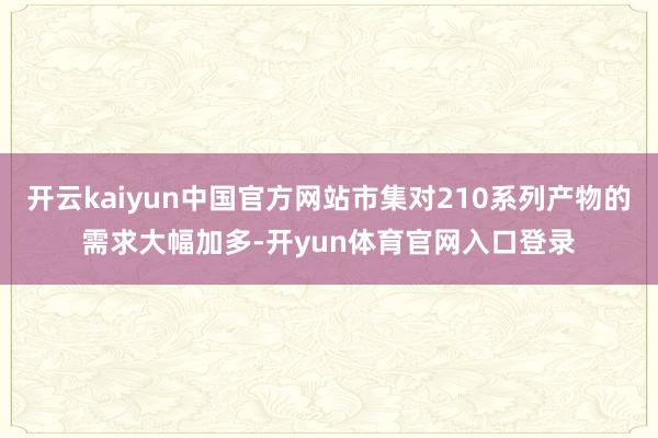 开云kaiyun中国官方网站市集对210系列产物的需求大幅加多-开yun体育官网入口登录
