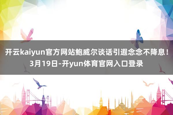 开云kaiyun官方网站鲍威尔谈话引遐念念不降息！3月19日-开yun体育官网入口登录
