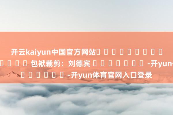 开云kaiyun中国官方网站												  								包袱裁剪：刘德宾 							-开yun体育官网入口登录
