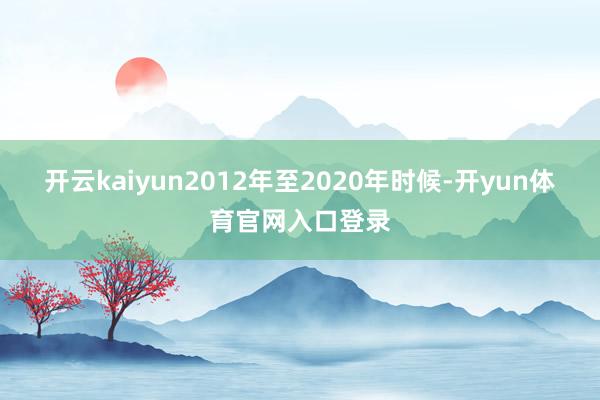 开云kaiyun2012年至2020年时候-开yun体育官网入口登录