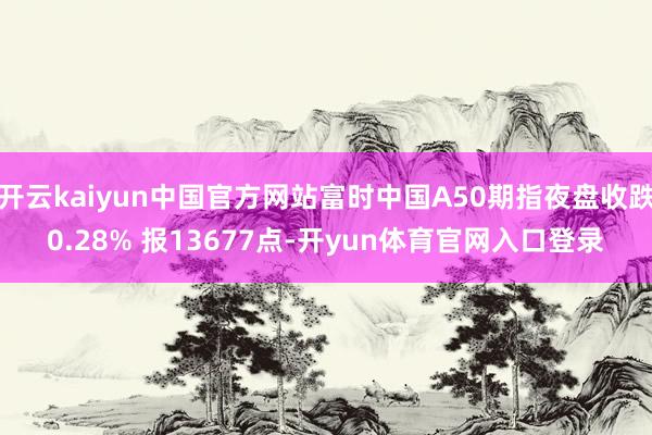 开云kaiyun中国官方网站富时中国A50期指夜盘收跌0.28% 报13677点-开yun体育官网入口登录