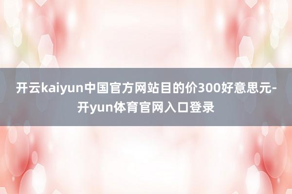 开云kaiyun中国官方网站目的价300好意思元-开yun体育官网入口登录