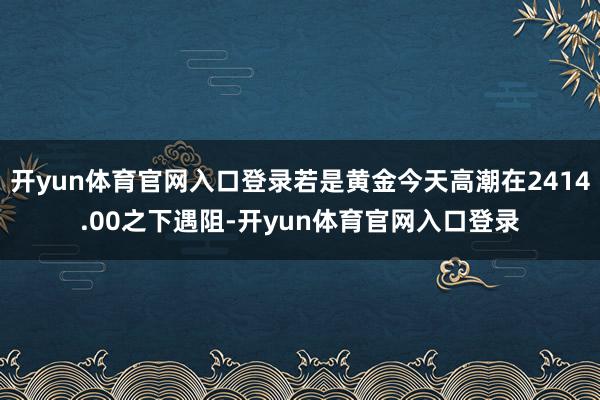 开yun体育官网入口登录若是黄金今天高潮在2414.00之下遇阻-开yun体育官网入口登录