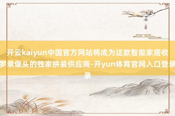 开云kaiyun中国官方网站将成为这款智能家居收罗录像头的独家拼装供应商-开yun体育官网入口登录