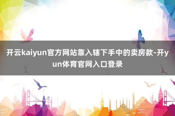 开云kaiyun官方网站靠入辖下手中的卖房款-开yun体育官网入口登录