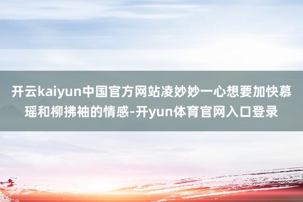 开云kaiyun中国官方网站凌妙妙一心想要加快慕瑶和柳拂袖的情感-开yun体育官网入口登录