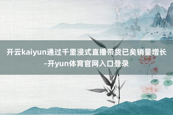 开云kaiyun通过千里浸式直播带货已矣销量增长-开yun体育官网入口登录