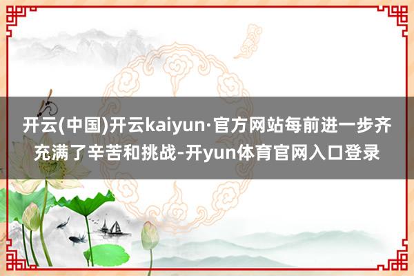 开云(中国)开云kaiyun·官方网站每前进一步齐充满了辛苦和挑战-开yun体育官网入口登录