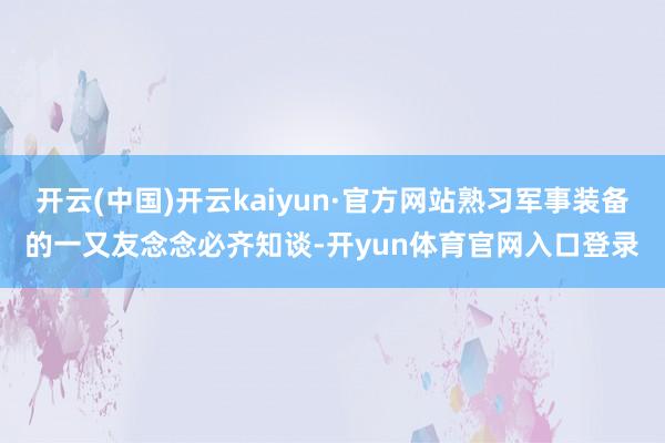 开云(中国)开云kaiyun·官方网站熟习军事装备的一又友念念必齐知谈-开yun体育官网入口登录