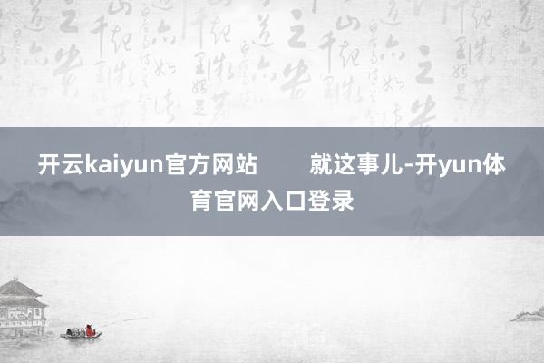 开云kaiyun官方网站        就这事儿-开yun体育官网入口登录