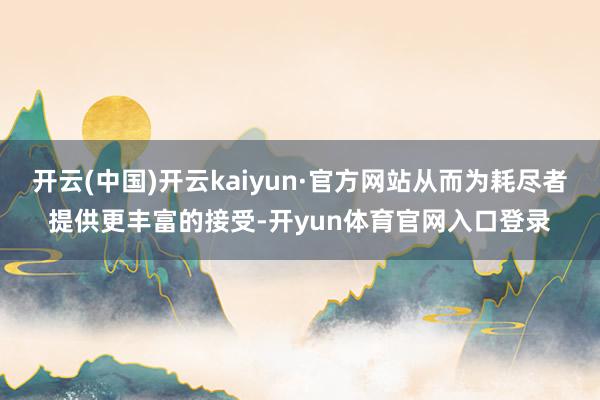 开云(中国)开云kaiyun·官方网站从而为耗尽者提供更丰富的接受-开yun体育官网入口登录