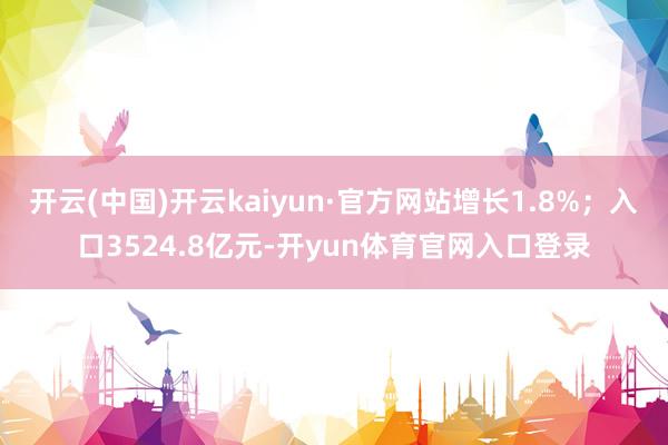 开云(中国)开云kaiyun·官方网站增长1.8%；入口3524.8亿元-开yun体育官网入口登录