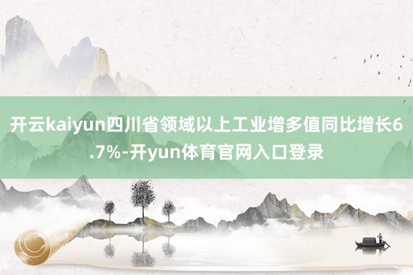 开云kaiyun四川省领域以上工业增多值同比增长6.7%-开yun体育官网入口登录