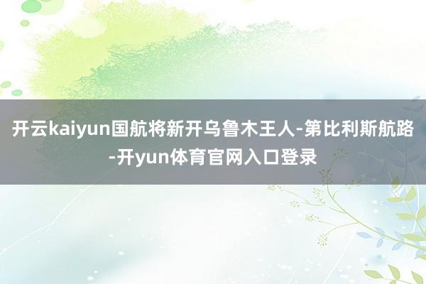 开云kaiyun国航将新开乌鲁木王人-第比利斯航路-开yun体育官网入口登录